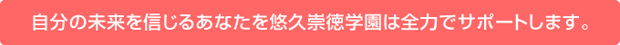 自分の未来を信じるあなたを悠久崇徳学園は全力でサポートします。